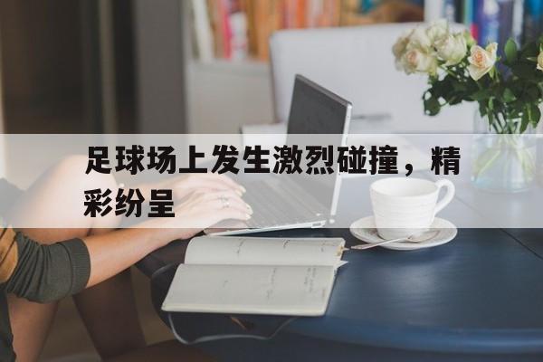 开运体育登录-足球场上发生激烈碰撞，精彩纷呈